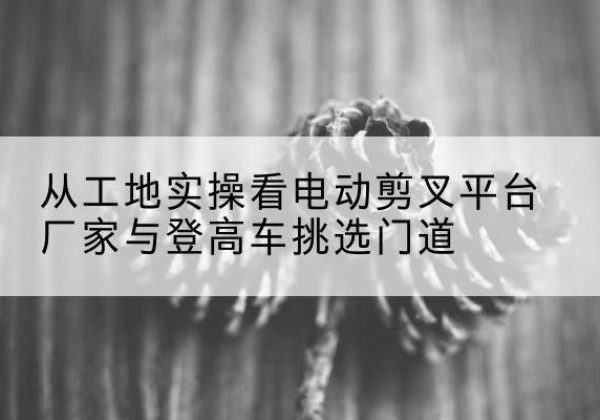 兴庆电动剪叉升降平台厂家-从工地实操看电动剪叉平台厂家与登高车挑选门道